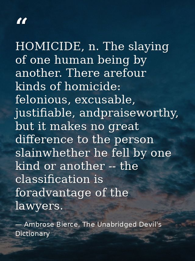 HOMICIDE, n. The slaying of one human being by another. There arefour kinds of homicide: felonious, excusable, justifiab — Ambrose Bierce, The Unabridged Devil's Dictionary