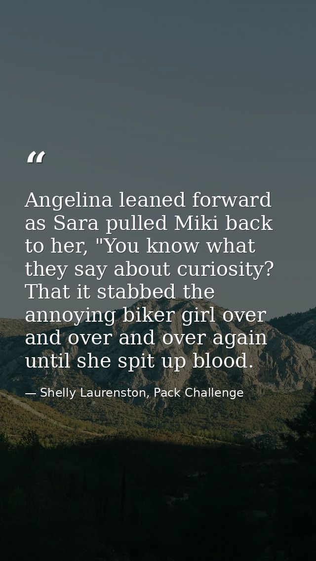 Angelina leaned forward as Sara pulled Miki back to her, "You know what they say about curiosity? That it stabbed the an — Shelly Laurenston, Pack Challenge