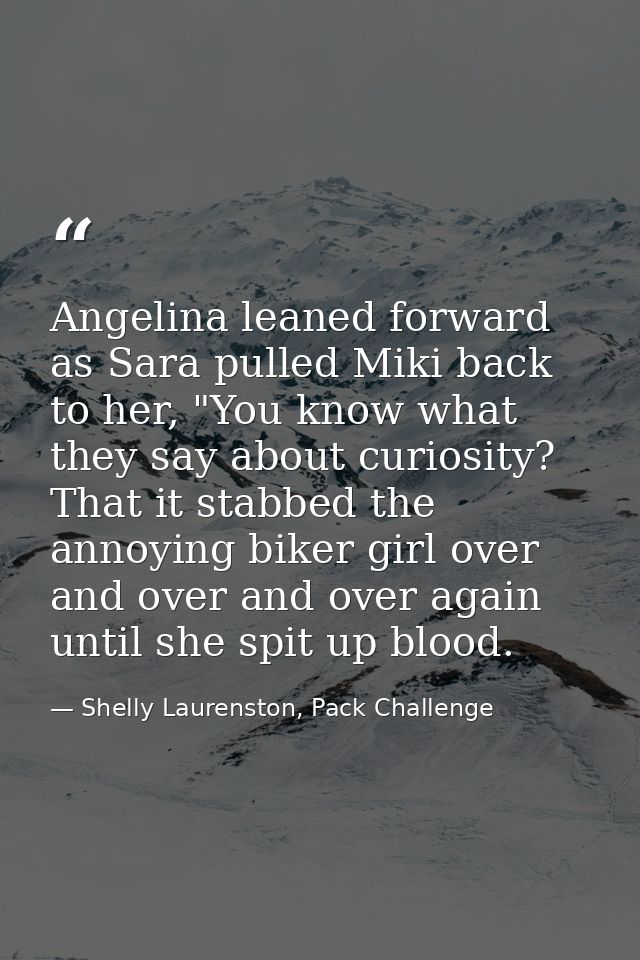 Angelina leaned forward as Sara pulled Miki back to her, "You know what they say about curiosity? That it stabbed the an — Shelly Laurenston, Pack Challenge