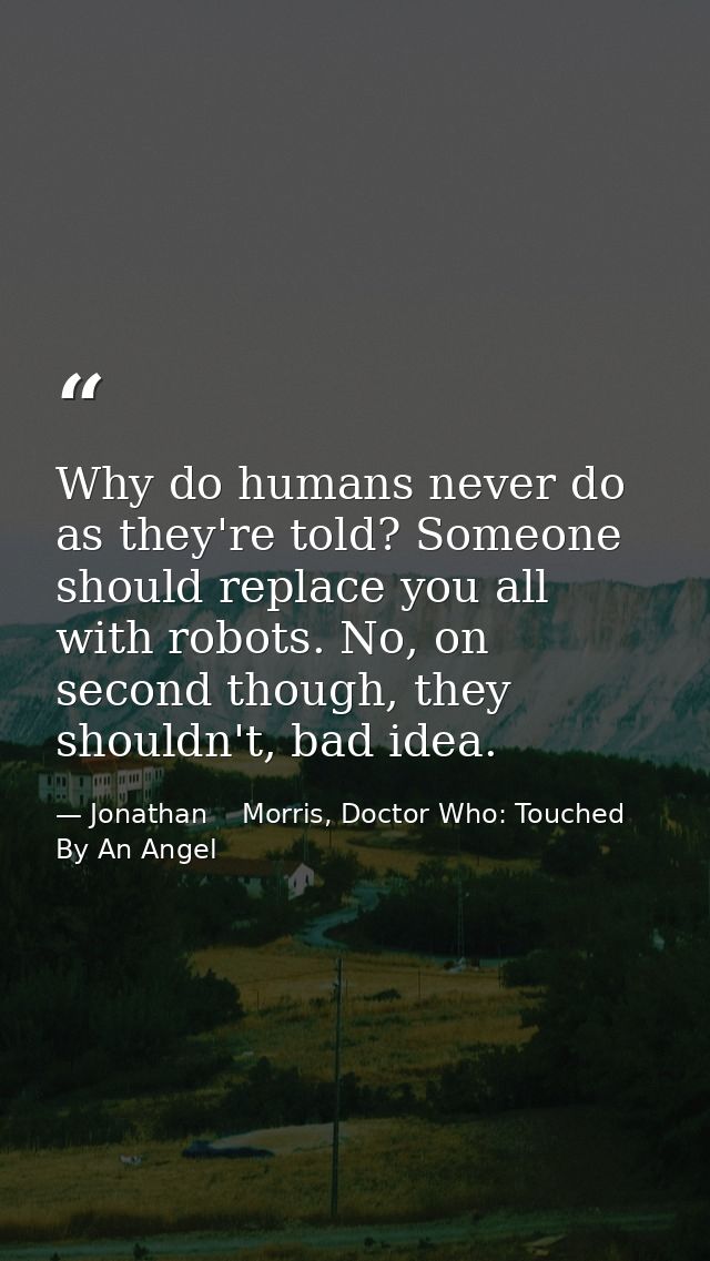 Why do humans never do as they're told? Someone should replace you all with robots. No, on second though, they shouldn't — Jonathan    Morris, Doctor Who: Touched By An Angel