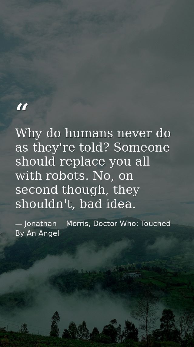 Why do humans never do as they're told? Someone should replace you all with robots. No, on second though, they shouldn't — Jonathan    Morris, Doctor Who: Touched By An Angel