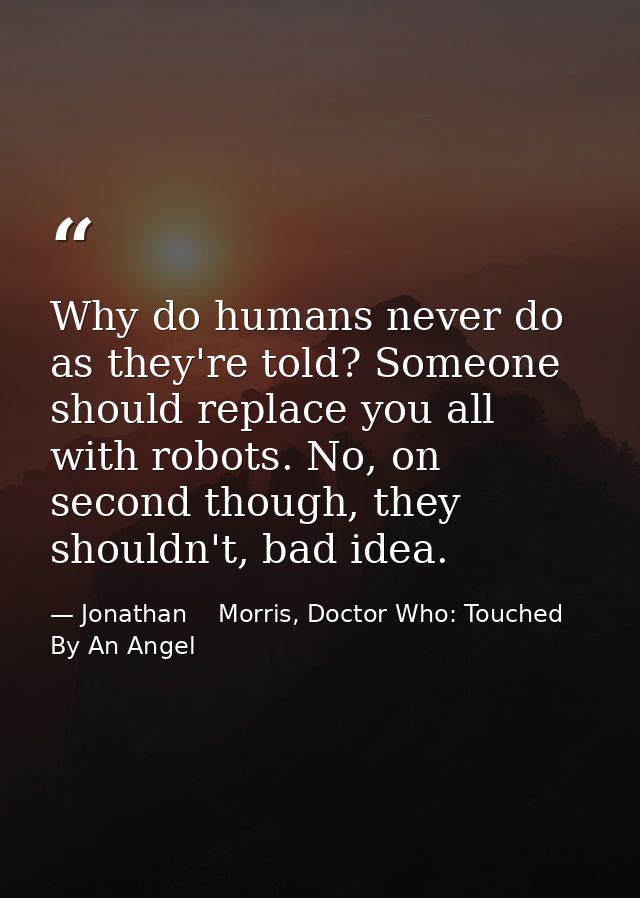 Why do humans never do as they're told? Someone should replace you all with robots. No, on second though, they shouldn't — Jonathan    Morris, Doctor Who: Touched By An Angel