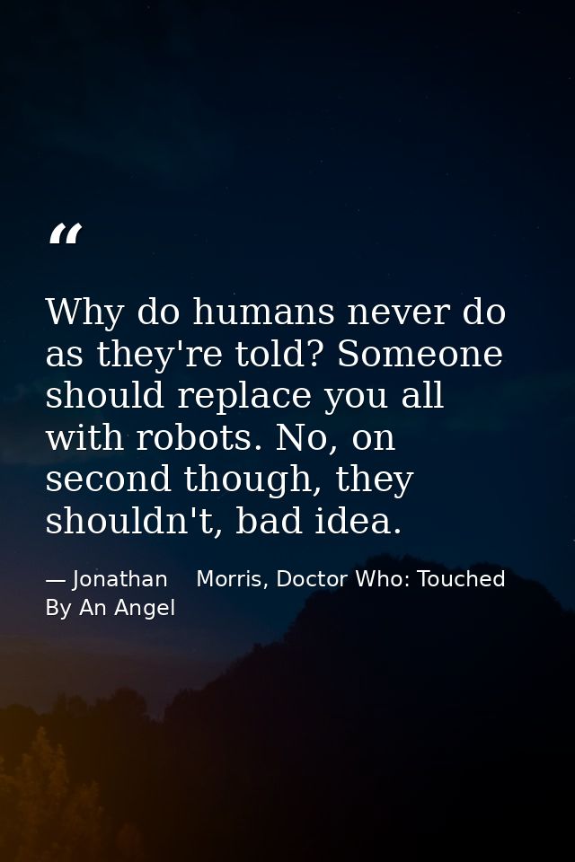 Why do humans never do as they're told? Someone should replace you all with robots. No, on second though, they shouldn't — Jonathan    Morris, Doctor Who: Touched By An Angel