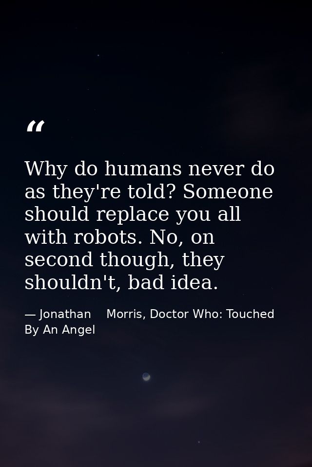 Why do humans never do as they're told? Someone should replace you all with robots. No, on second though, they shouldn't — Jonathan    Morris, Doctor Who: Touched By An Angel