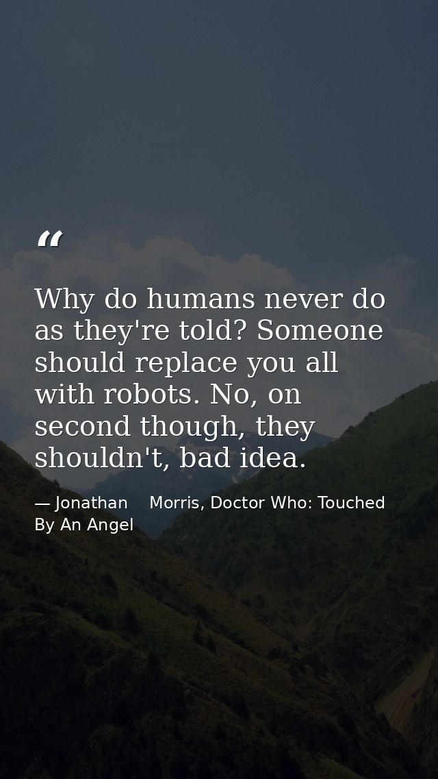 Why do humans never do as they're told? Someone should replace you all with robots. No, on second though, they shouldn't — Jonathan    Morris, Doctor Who: Touched By An Angel