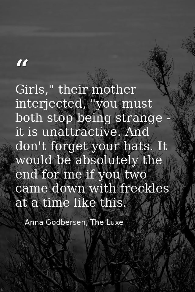 Girls," their mother interjected, "you must both stop being strange - it is unattractive. And don't forget your hats. It — Anna Godbersen, The Luxe