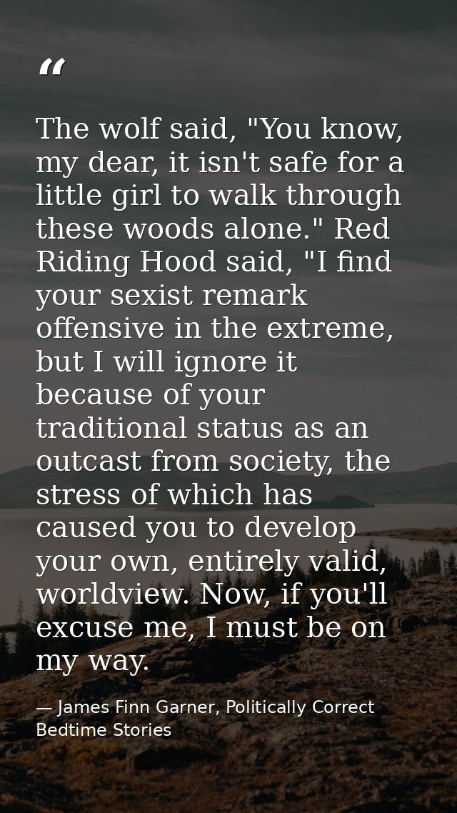The wolf said, "You know, my dear, it isn't safe for a little girl to walk through these woods alone." Red Riding Hood s — James Finn Garner, Politically Correct Bedtime Stories