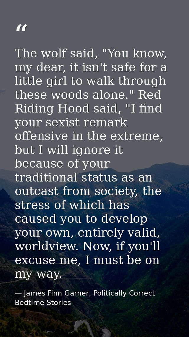 The wolf said, "You know, my dear, it isn't safe for a little girl to walk through these woods alone." Red Riding Hood s — James Finn Garner, Politically Correct Bedtime Stories