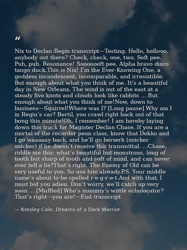 Nix to Declan:Begin transcript—Testing. Hello, hellooo, anybody out there? Check, check, one, two. Soft pee. Puh, puh. R — Kresley Cole, Dreams of a Dark Warrior
