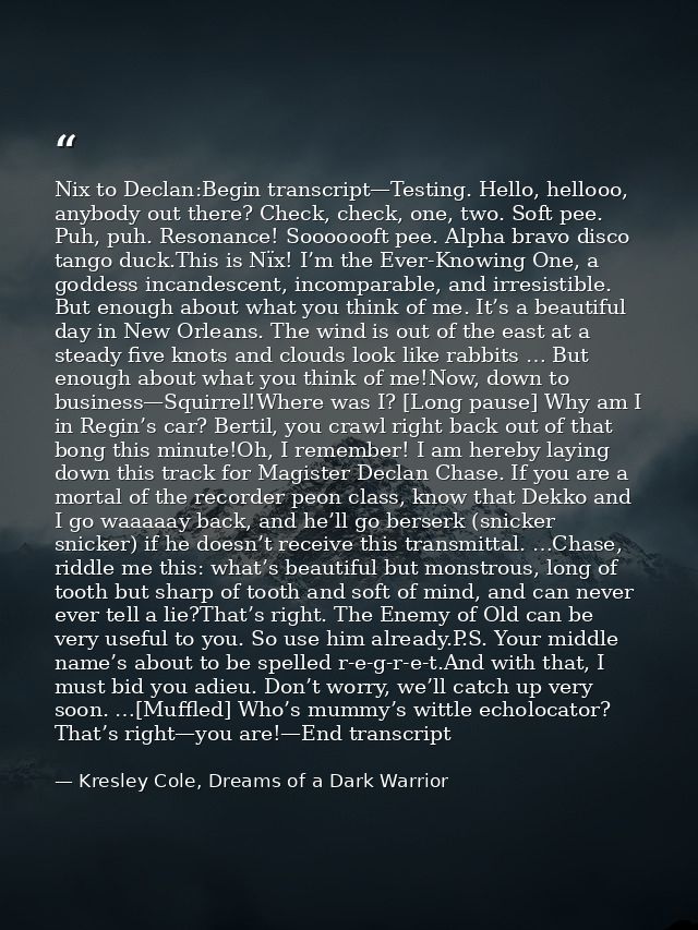 Nix to Declan:Begin transcript—Testing. Hello, hellooo, anybody out there? Check, check, one, two. Soft pee. Puh, puh. R — Kresley Cole, Dreams of a Dark Warrior