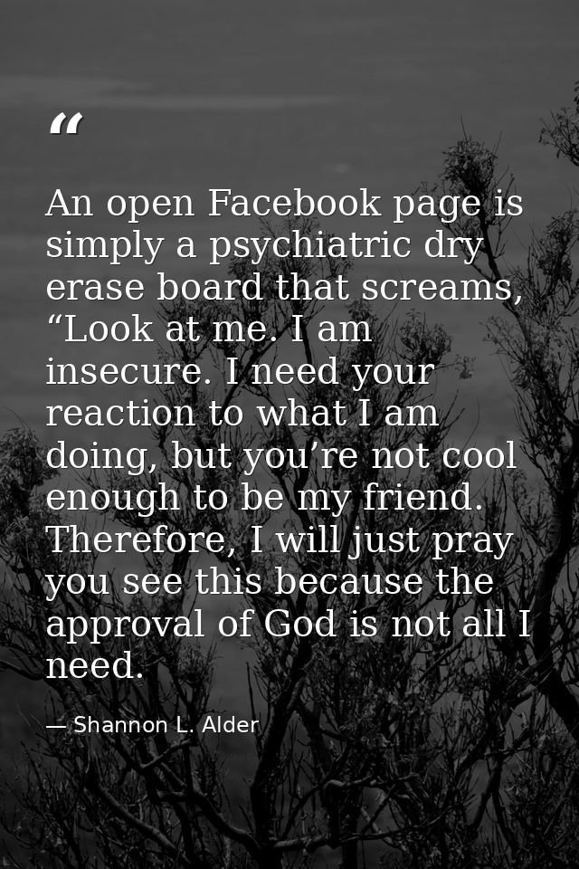 An open Facebook page is simply a psychiatric dry erase board that screams, “Look at me. I am insecure. I need your reac — Shannon L. Alder