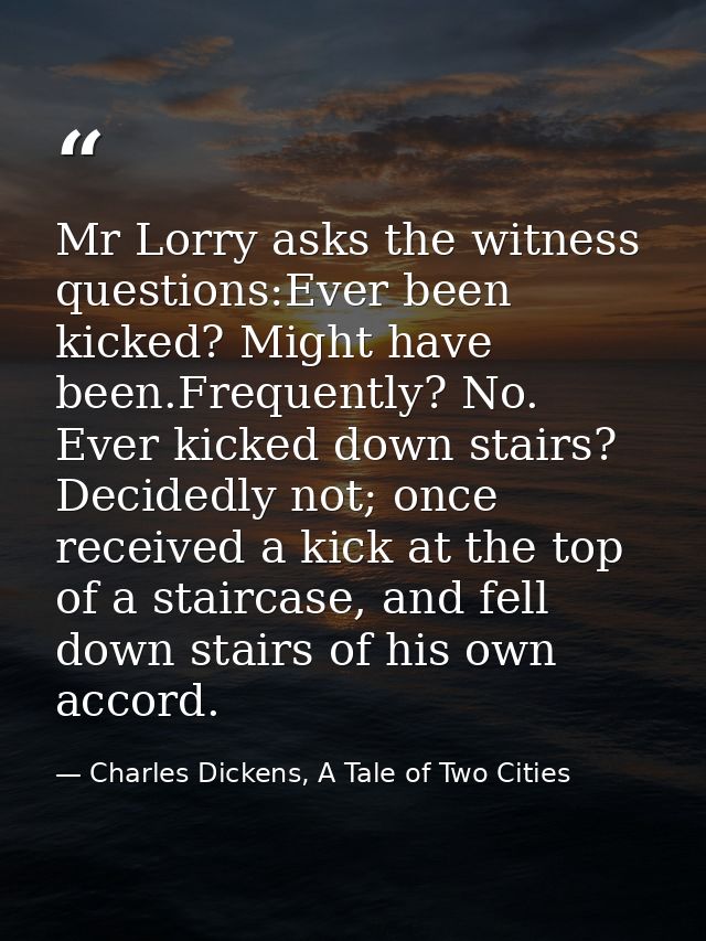 Mr Lorry asks the witness questions:Ever been kicked? Might have been.Frequently? No. Ever kicked down stairs? Decidedly — Charles Dickens, A Tale of Two Cities