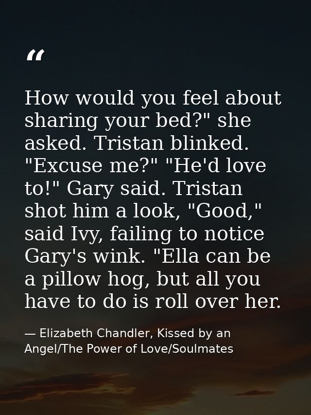 How would you feel about sharing your bed?" she asked. Tristan blinked. "Excuse me?" "He'd love to!" Gary said. Tristan  — Elizabeth Chandler, Kissed by an Angel/The Power of Love/Soulmates