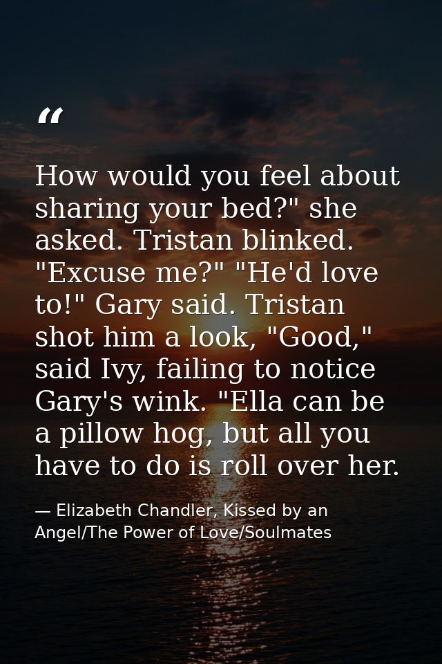 How would you feel about sharing your bed?" she asked. Tristan blinked. "Excuse me?" "He'd love to!" Gary said. Tristan  — Elizabeth Chandler, Kissed by an Angel/The Power of Love/Soulmates