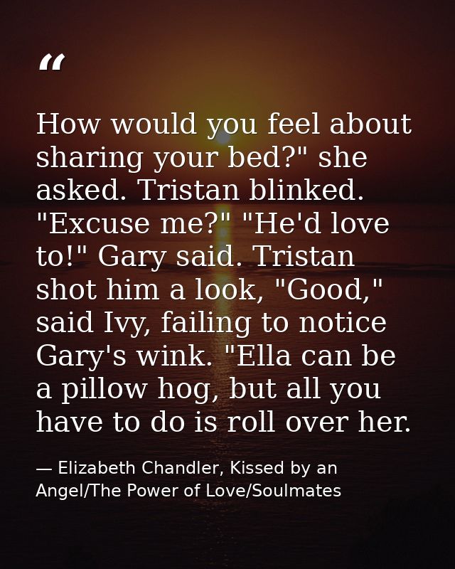 How would you feel about sharing your bed?" she asked. Tristan blinked. "Excuse me?" "He'd love to!" Gary said. Tristan  — Elizabeth Chandler, Kissed by an Angel/The Power of Love/Soulmates