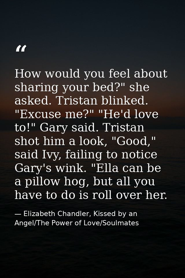 How would you feel about sharing your bed?" she asked. Tristan blinked. "Excuse me?" "He'd love to!" Gary said. Tristan  — Elizabeth Chandler, Kissed by an Angel/The Power of Love/Soulmates