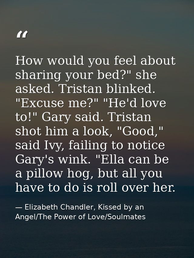 How would you feel about sharing your bed?" she asked. Tristan blinked. "Excuse me?" "He'd love to!" Gary said. Tristan  — Elizabeth Chandler, Kissed by an Angel/The Power of Love/Soulmates