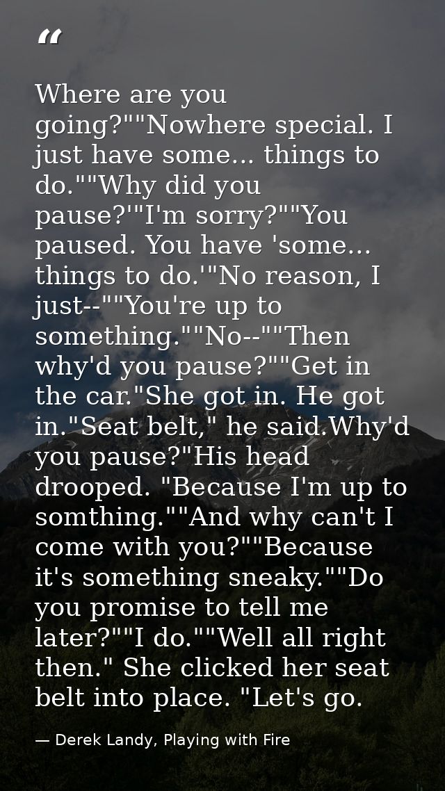 Where are you going?""Nowhere special. I just have some... things to do.""Why did you pause?'"I'm sorry?""You paused. Yo — Derek Landy, Playing with Fire