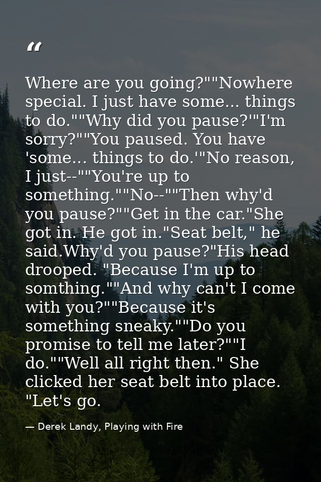 Where are you going?""Nowhere special. I just have some... things to do.""Why did you pause?'"I'm sorry?""You paused. Yo — Derek Landy, Playing with Fire