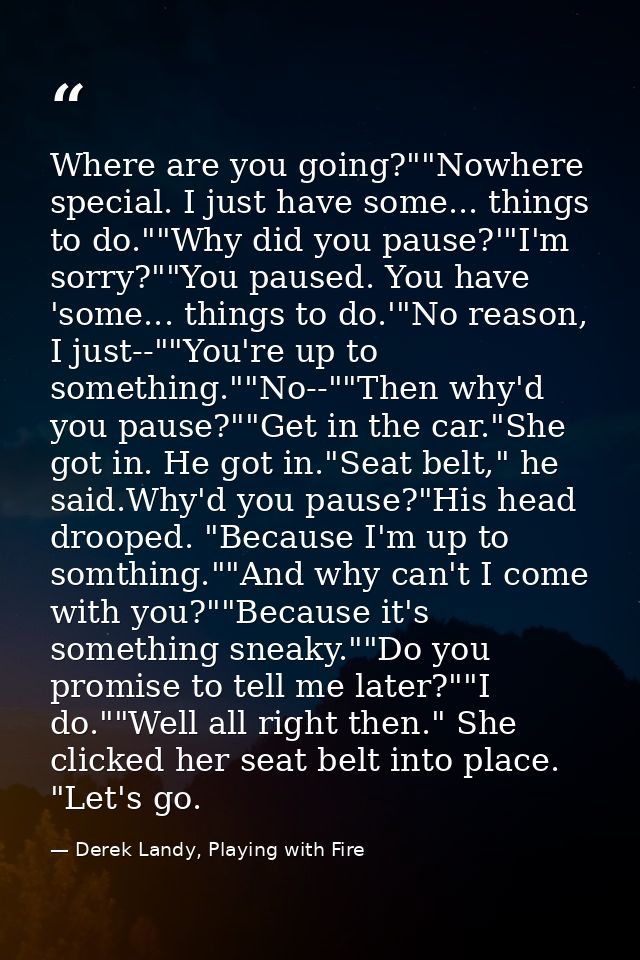 Where are you going?""Nowhere special. I just have some... things to do.""Why did you pause?'"I'm sorry?""You paused. Yo — Derek Landy, Playing with Fire