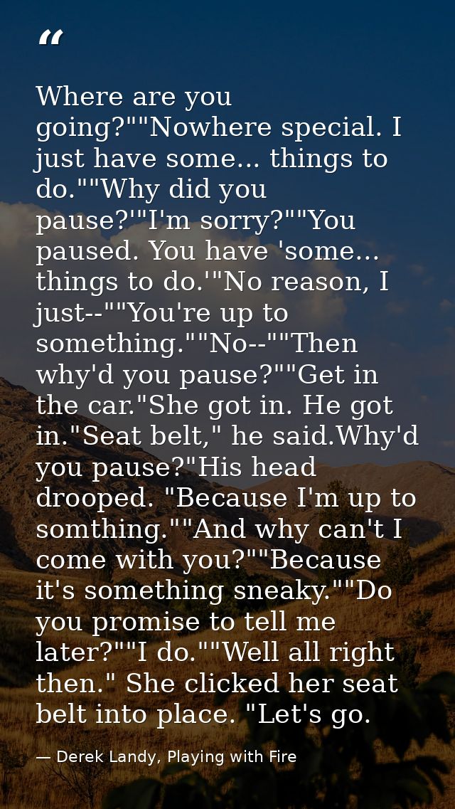 Where are you going?""Nowhere special. I just have some... things to do.""Why did you pause?'"I'm sorry?""You paused. Yo — Derek Landy, Playing with Fire