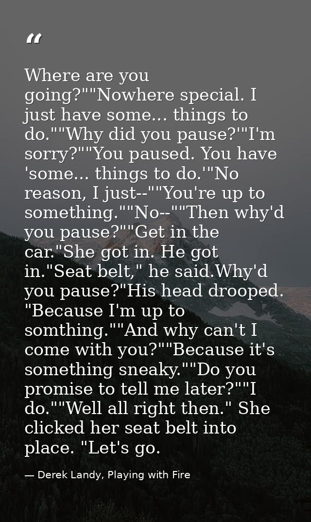 Where are you going?""Nowhere special. I just have some... things to do.""Why did you pause?'"I'm sorry?""You paused. Yo — Derek Landy, Playing with Fire