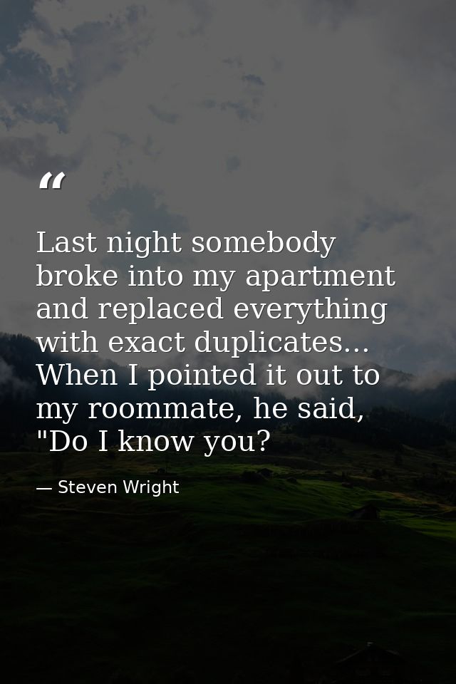 Last night somebody broke into my apartment and replaced everything with exact duplicates... When I pointed it out to my — Steven Wright