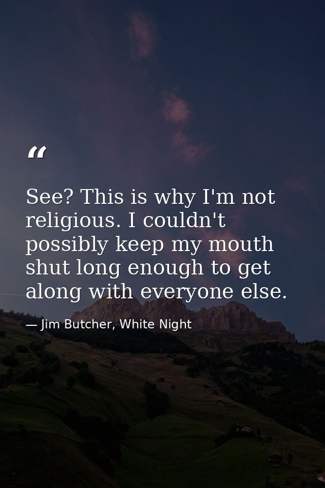 See? This is why I'm not religious. I couldn't possibly keep my mouth shut long enough to get along with everyone else. — Jim Butcher, White Night