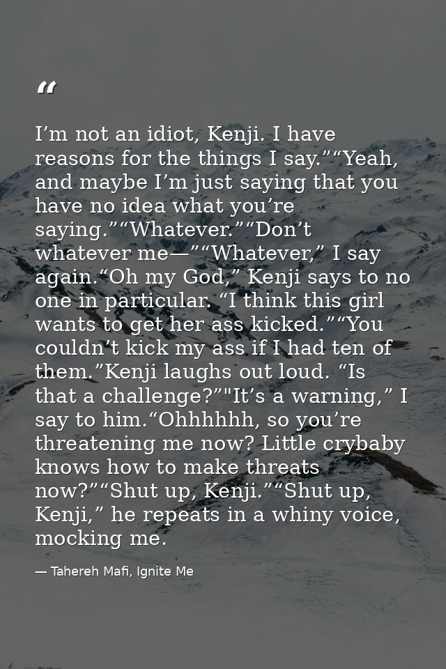I’m not an idiot, Kenji. I have reasons for the things I say.”“Yeah, and maybe I’m just saying that you have no idea wha — Tahereh Mafi, Ignite Me