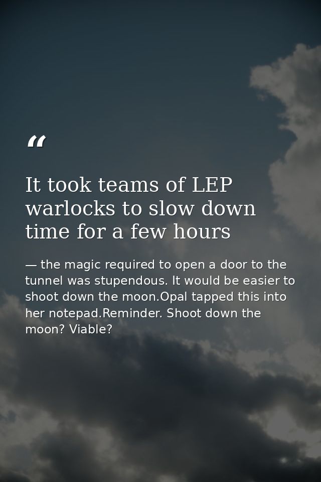 It took teams of LEP warlocks to slow down time for a few hours — the magic required to open a door to the tunnel was stupendous. It would be easier to shoot down the moon.Opal tapped this into her notepad.Reminder. Shoot down the moon? Viable?