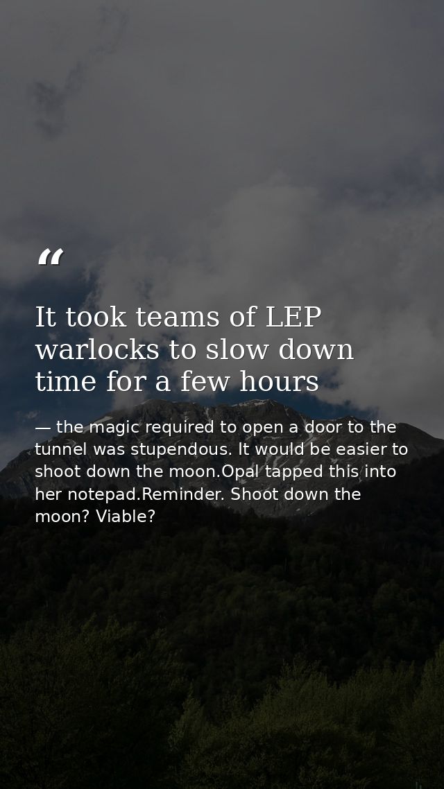 It took teams of LEP warlocks to slow down time for a few hours — the magic required to open a door to the tunnel was stupendous. It would be easier to shoot down the moon.Opal tapped this into her notepad.Reminder. Shoot down the moon? Viable?