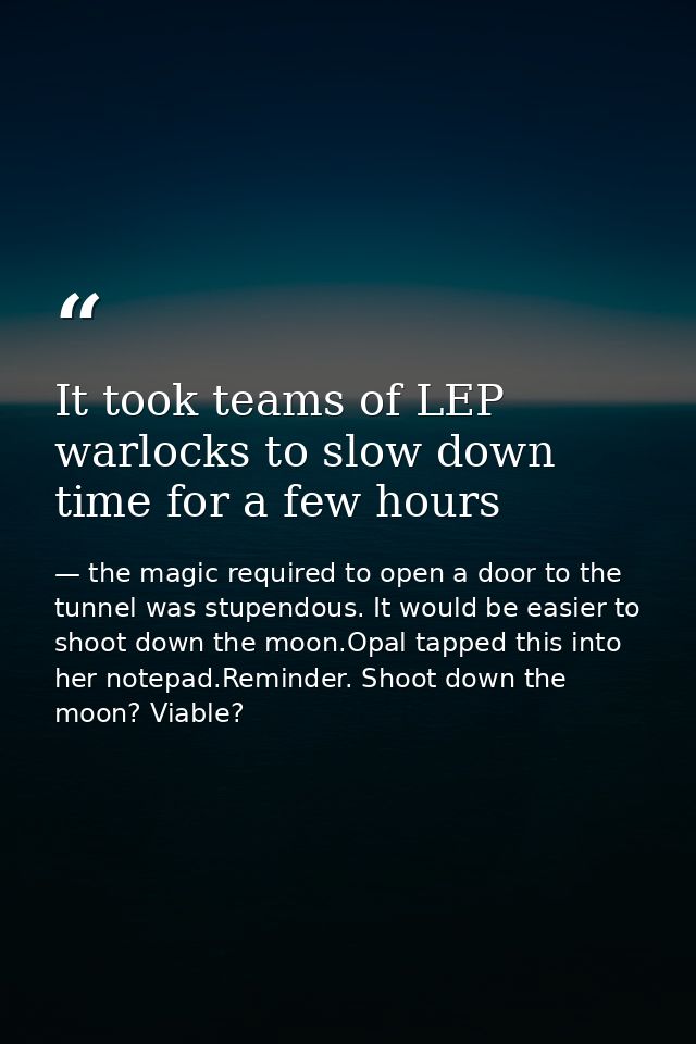 It took teams of LEP warlocks to slow down time for a few hours — the magic required to open a door to the tunnel was stupendous. It would be easier to shoot down the moon.Opal tapped this into her notepad.Reminder. Shoot down the moon? Viable?