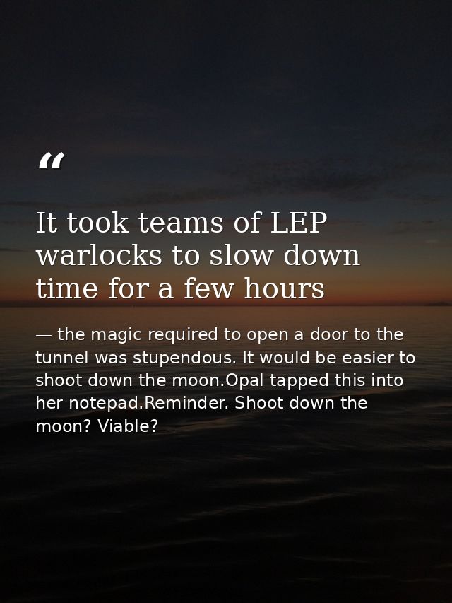 It took teams of LEP warlocks to slow down time for a few hours — the magic required to open a door to the tunnel was stupendous. It would be easier to shoot down the moon.Opal tapped this into her notepad.Reminder. Shoot down the moon? Viable?