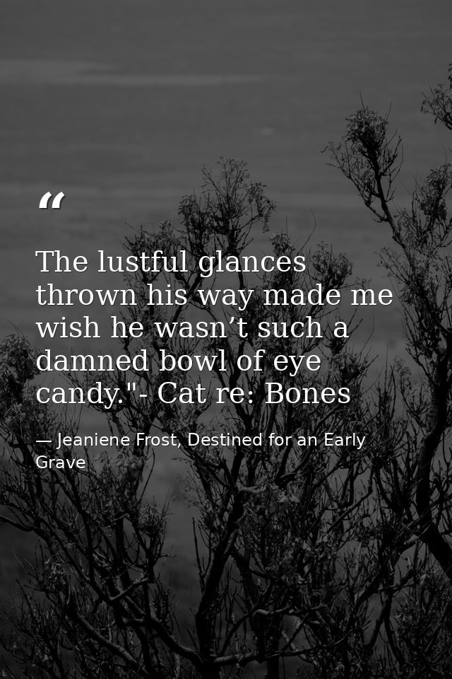 The lustful glances thrown his way made me wish he wasn’t such a damned bowl of eye candy."- Cat re: Bones — Jeaniene Frost, Destined for an Early Grave