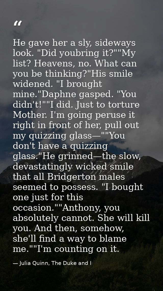 He gave her a sly, sideways look. "Did youbring it?""My list? Heavens, no. What can you be thinking?"His smile widened.  — Julia Quinn, The Duke and I