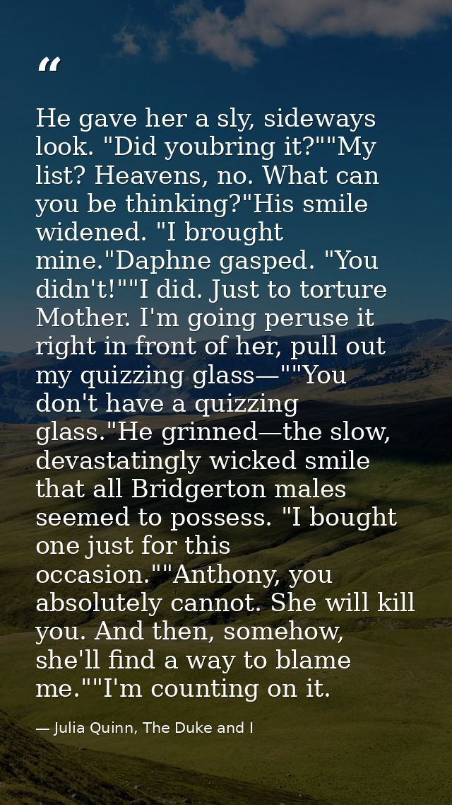 He gave her a sly, sideways look. "Did youbring it?""My list? Heavens, no. What can you be thinking?"His smile widened.  — Julia Quinn, The Duke and I