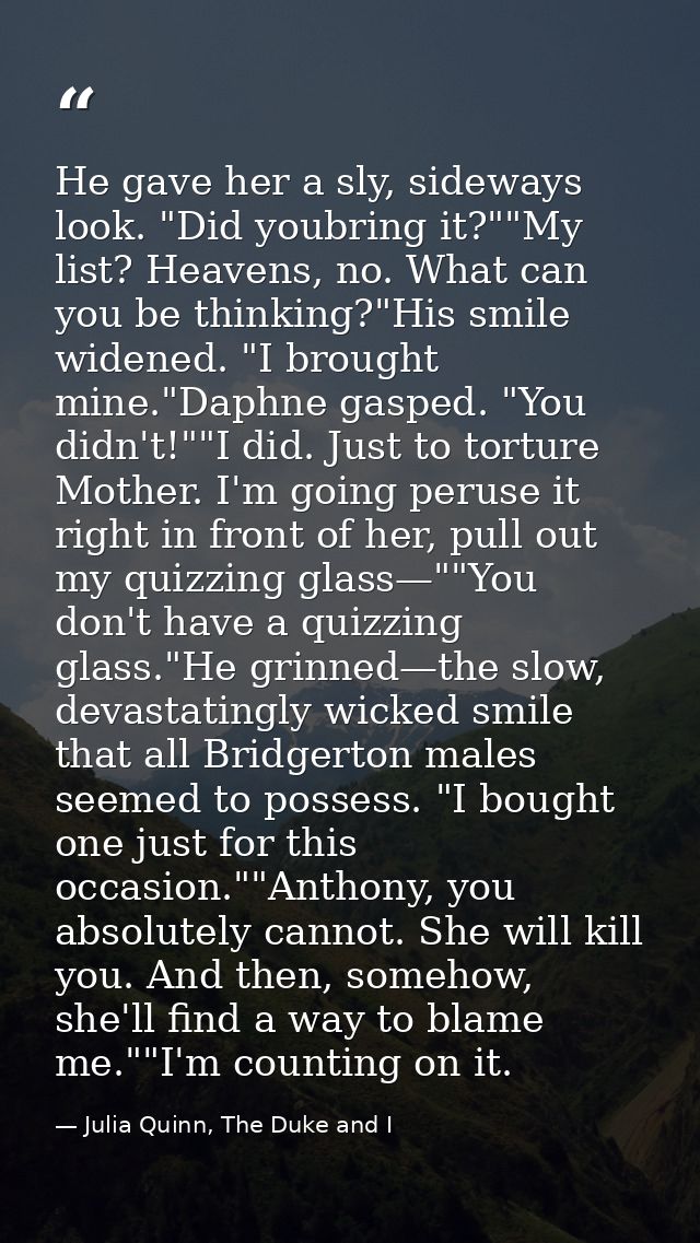 He gave her a sly, sideways look. "Did youbring it?""My list? Heavens, no. What can you be thinking?"His smile widened.  — Julia Quinn, The Duke and I
