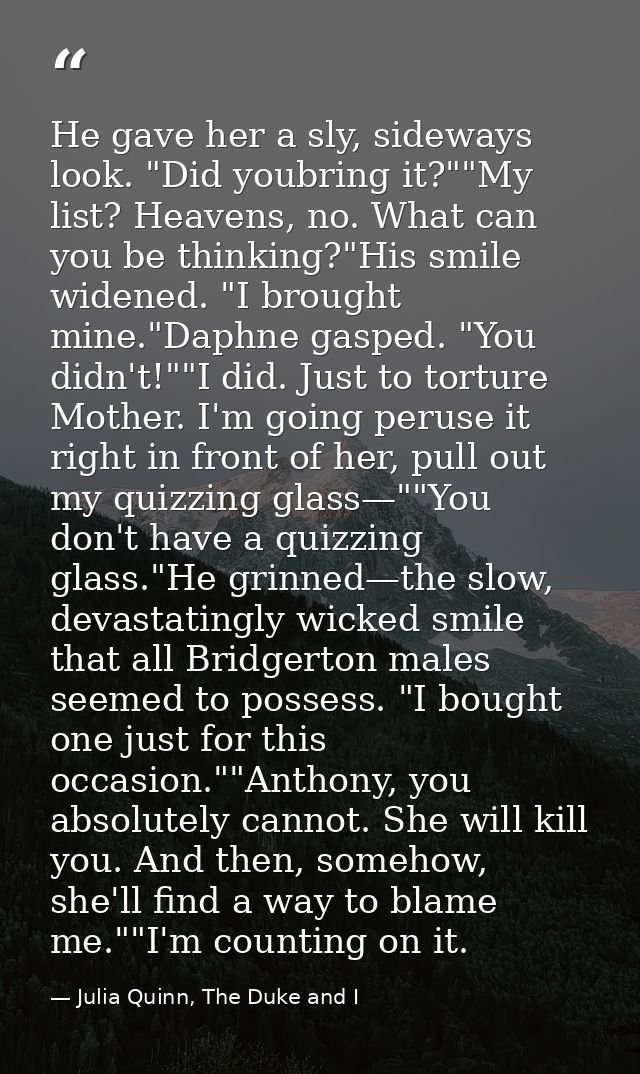He gave her a sly, sideways look. "Did youbring it?""My list? Heavens, no. What can you be thinking?"His smile widened.  — Julia Quinn, The Duke and I