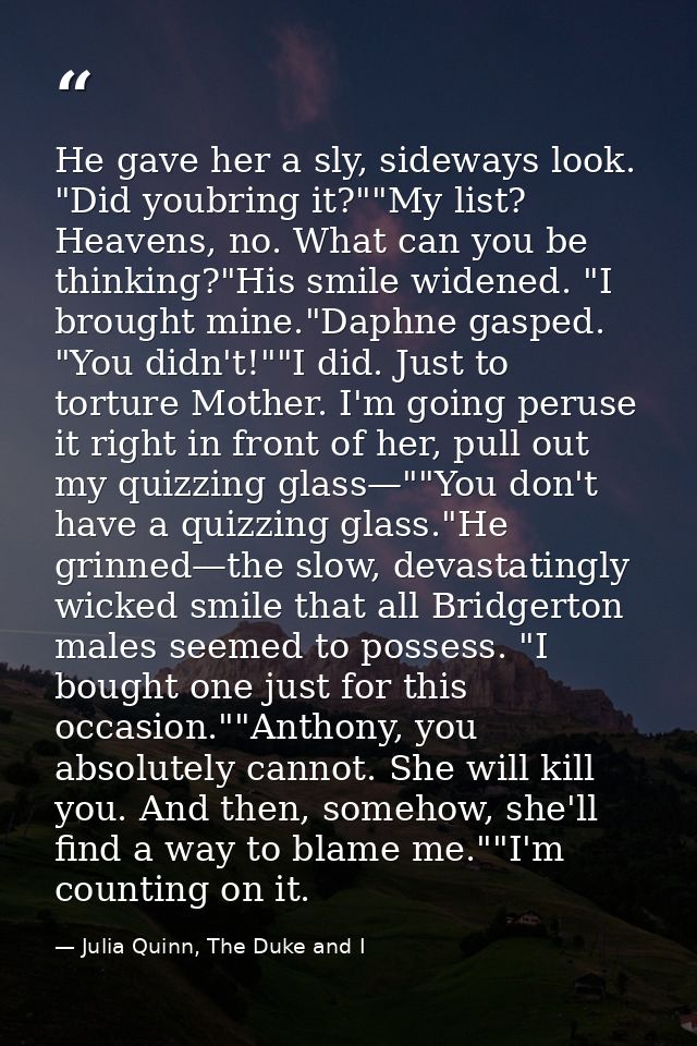 He gave her a sly, sideways look. "Did youbring it?""My list? Heavens, no. What can you be thinking?"His smile widened.  — Julia Quinn, The Duke and I