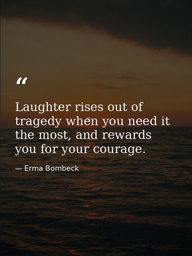Laughter rises out of tragedy when you need it the most, and rewards you for your courage. — Erma Bombeck