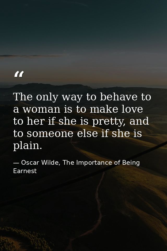 The only way to behave to a woman is to make love to her if she is pretty, and to someone else if she is plain. — Oscar Wilde, The Importance of Being Earnest