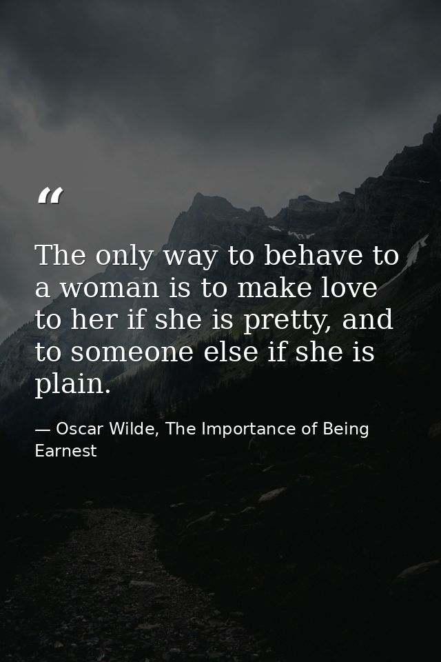 The only way to behave to a woman is to make love to her if she is pretty, and to someone else if she is plain. — Oscar Wilde, The Importance of Being Earnest