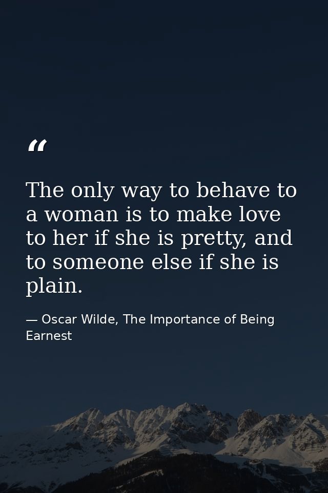 The only way to behave to a woman is to make love to her if she is pretty, and to someone else if she is plain. — Oscar Wilde, The Importance of Being Earnest