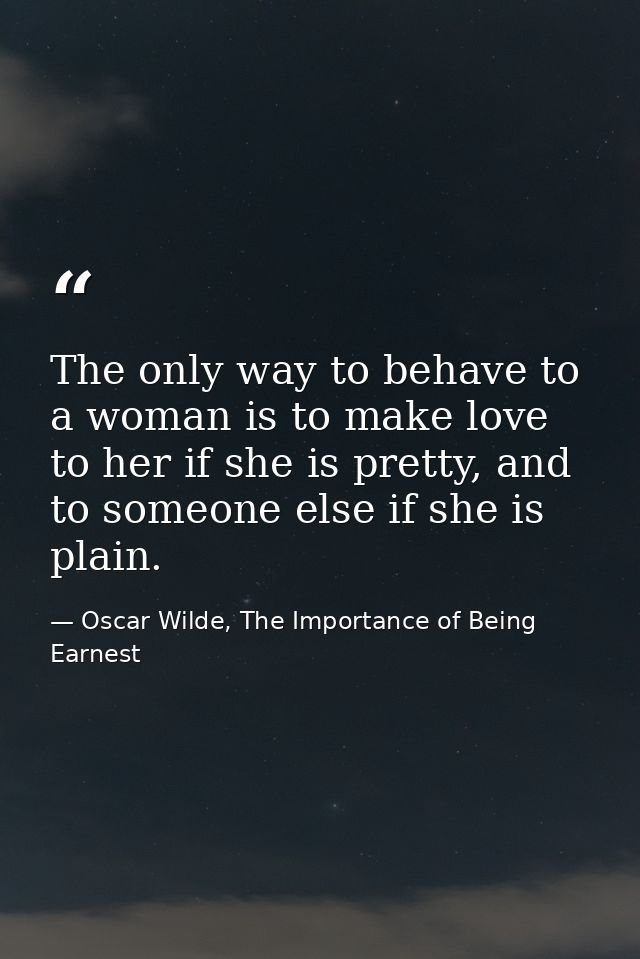 The only way to behave to a woman is to make love to her if she is pretty, and to someone else if she is plain. — Oscar Wilde, The Importance of Being Earnest