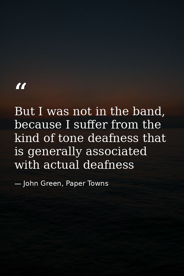 But I was not in the band, because I suffer from the kind of tone deafness that is generally associated with actual deaf — John Green, Paper Towns