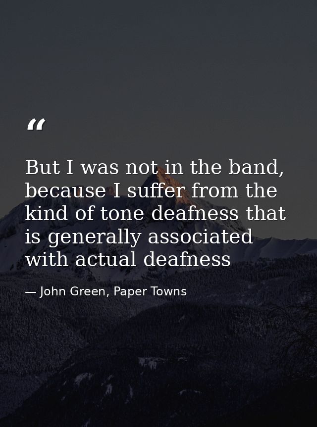 But I was not in the band, because I suffer from the kind of tone deafness that is generally associated with actual deaf — John Green, Paper Towns