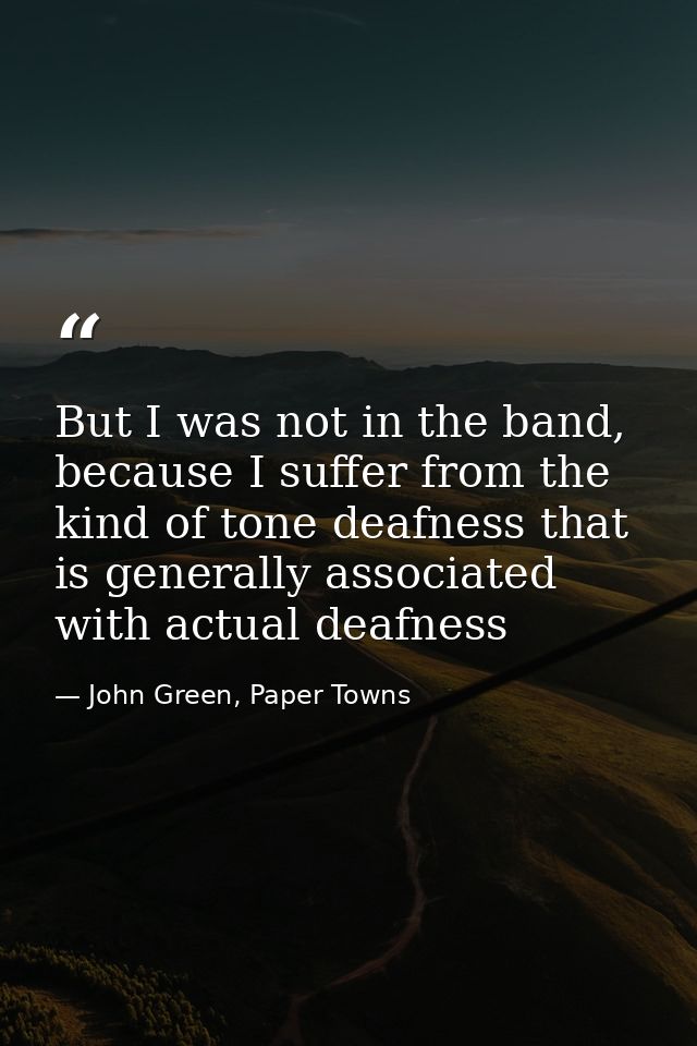 But I was not in the band, because I suffer from the kind of tone deafness that is generally associated with actual deaf — John Green, Paper Towns