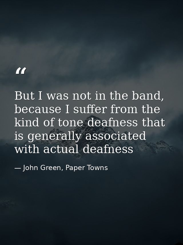 But I was not in the band, because I suffer from the kind of tone deafness that is generally associated with actual deaf — John Green, Paper Towns