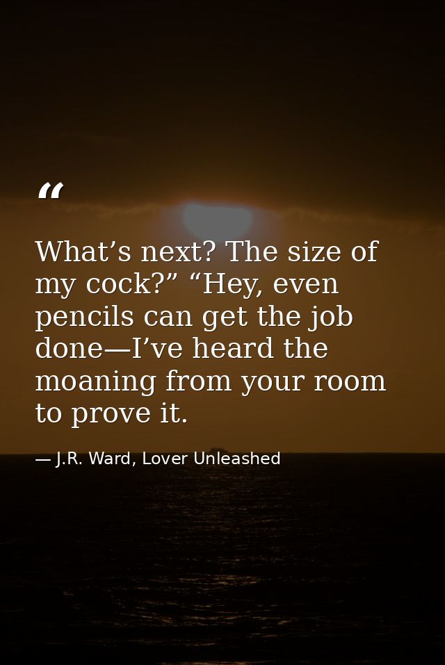 What’s next? The size of my cock?” “Hey, even pencils can get the job done—I’ve heard the moaning from your room to prov — J.R. Ward, Lover Unleashed
