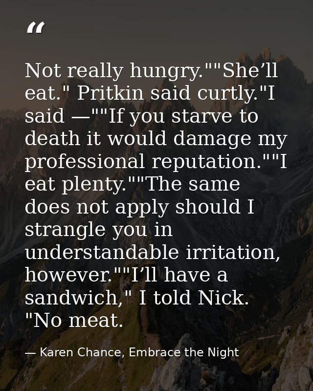 Not really hungry.""She’ll eat." Pritkin said curtly."I said —""If you starve to death it would damage my professional r — Karen Chance, Embrace the Night